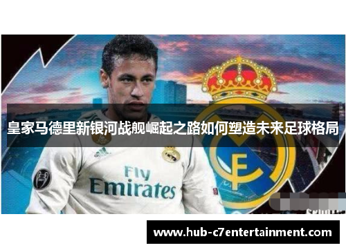 皇家马德里新银河战舰崛起之路如何塑造未来足球格局