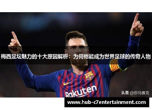 梅西足坛魅力的十大原因解析：为何他能成为世界足球的传奇人物