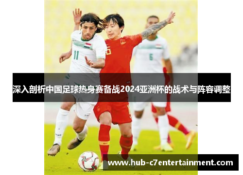 深入剖析中国足球热身赛备战2024亚洲杯的战术与阵容调整