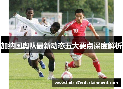 加纳国奥队最新动态五大要点深度解析