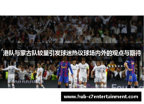 港队与蒙古队较量引发球迷热议球场内外的观点与期待
