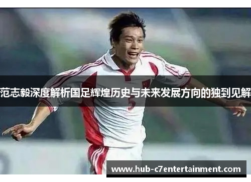 范志毅深度解析国足辉煌历史与未来发展方向的独到见解