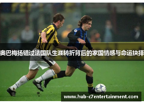 奥巴梅扬错过法国队生涯转折背后的家国情感与命运抉择