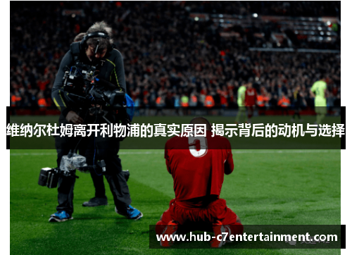 维纳尔杜姆离开利物浦的真实原因 揭示背后的动机与选择