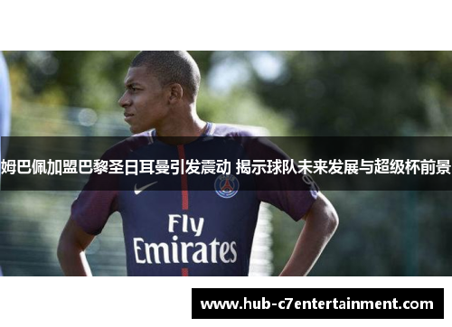 姆巴佩加盟巴黎圣日耳曼引发震动 揭示球队未来发展与超级杯前景