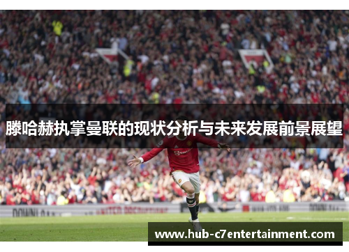 滕哈赫执掌曼联的现状分析与未来发展前景展望