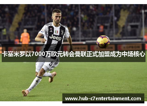 卡塞米罗以7000万欧元转会曼联正式加盟成为中场核心