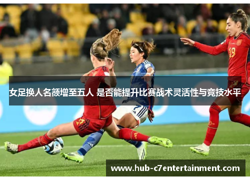 女足换人名额增至五人 是否能提升比赛战术灵活性与竞技水平