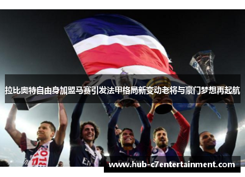 拉比奥特自由身加盟马赛引发法甲格局新变动老将与豪门梦想再起航