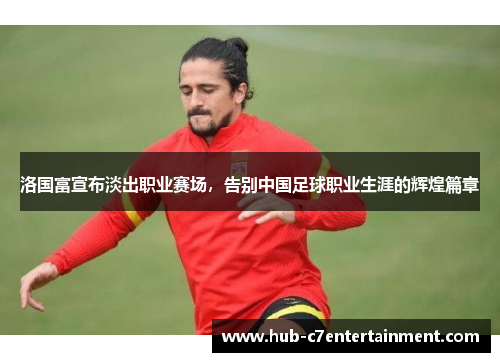 洛国富宣布淡出职业赛场，告别中国足球职业生涯的辉煌篇章