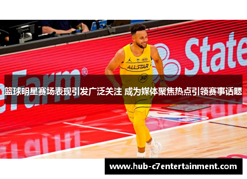 篮球明星赛场表现引发广泛关注 成为媒体聚焦热点引领赛事话题